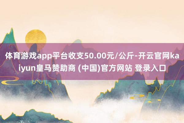 体育游戏app平台收支50.00元/公斤-开云官网kaiyun皇马赞助商 (中国)官方网站 登录入口