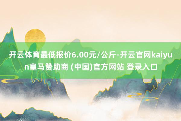 开云体育最低报价6.00元/公斤-开云官网kaiyun皇马赞助商 (中国)官方网站 登录入口