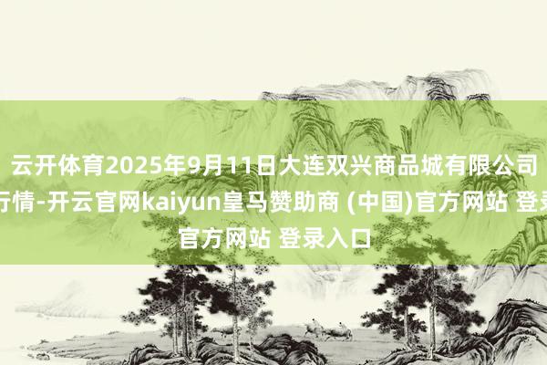 云开体育2025年9月11日大连双兴商品城有限公司价钱行情-开云官网kaiyun皇马赞助商 (中国)