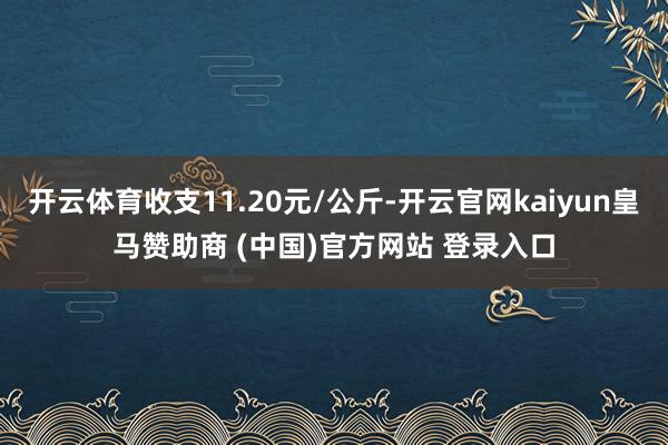 开云体育收支11.20元/公斤-开云官网kaiyun皇马赞助商 (中国)官方网站 登录入口