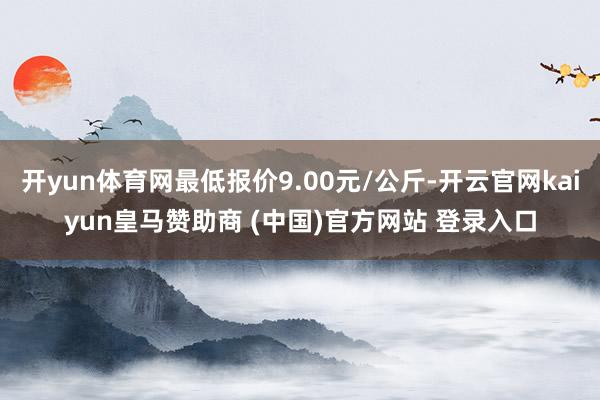 开yun体育网最低报价9.00元/公斤-开云官网kaiyun皇马赞助商 (中国)官方网站 登录入口
