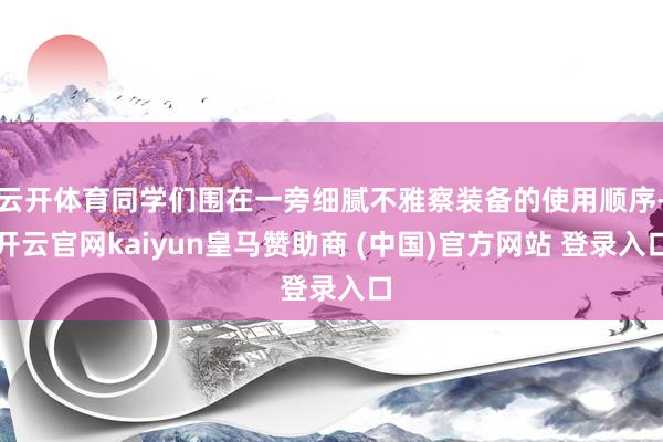 云开体育同学们围在一旁细腻不雅察装备的使用顺序-开云官网kaiyun皇马赞助商 (中国)官方网站 登录入口