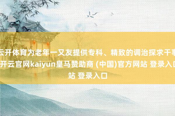 云开体育为老年一又友提供专科、精致的调治探求干事-开云官网kaiyun皇马赞助商 (中国)官方网站 登录入口