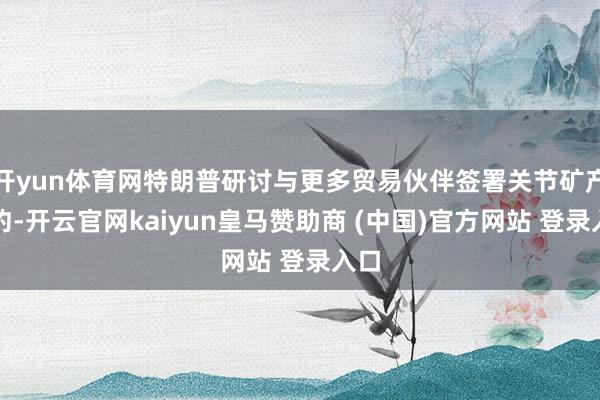 开yun体育网特朗普研讨与更多贸易伙伴签署关节矿产契约-开云官网kaiyun皇马赞助商 (中国)官方网站 登录入口