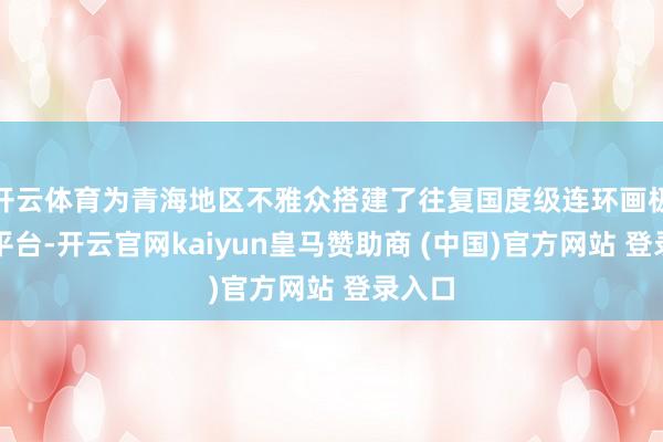 开云体育为青海地区不雅众搭建了往复国度级连环画极品的平台-开云官网kaiyun皇马赞助商 (中国)官方网站 登录入口