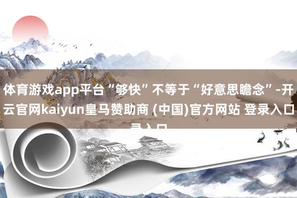 体育游戏app平台“够快”不等于“好意思瞻念”-开云官网kaiyun皇马赞助商 (中国)官方网站 登录入口