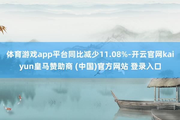 体育游戏app平台同比减少11.08%-开云官网kaiyun皇马赞助商 (中国)官方网站 登录入口
