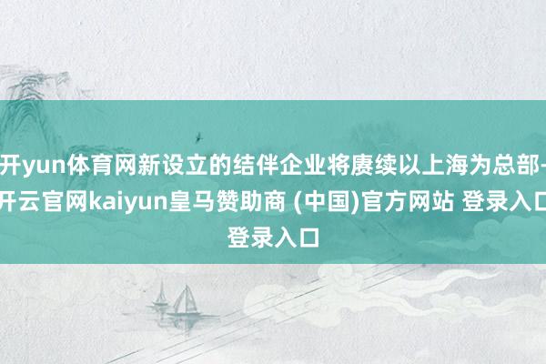开yun体育网新设立的结伴企业将赓续以上海为总部-开云官网kaiyun皇马赞助商 (中国)官方网站 