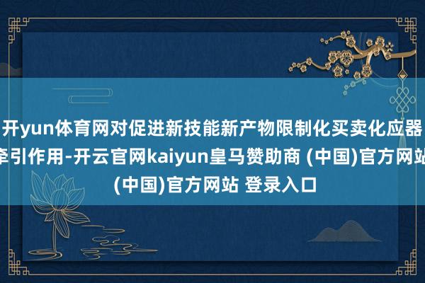 开yun体育网对促进新技能新产物限制化买卖化应器用有首要牵引作用-开云官网kaiyun皇马赞助商 (中国)官方网站 登录入口