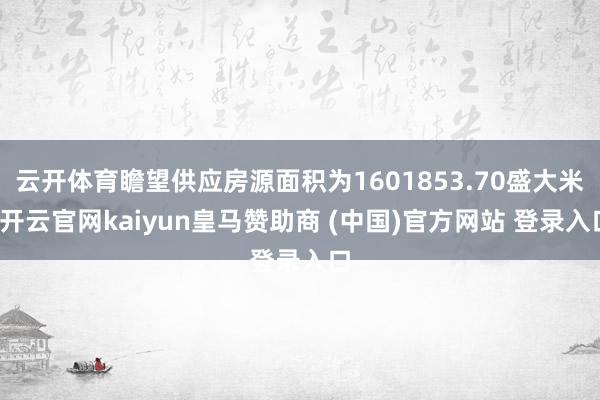云开体育瞻望供应房源面积为1601853.70盛大米-开云官网kaiyun皇马赞助商 (中国)官方网站 登录入口