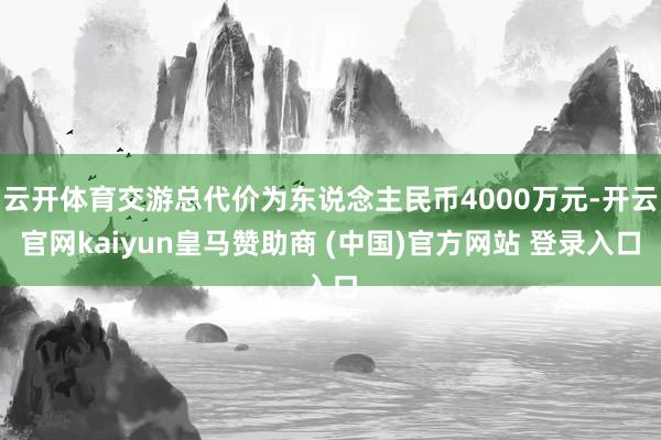 云开体育交游总代价为东说念主民币4000万元-开云官网kaiyun皇马赞助商 (中国)官方网站 登录入口