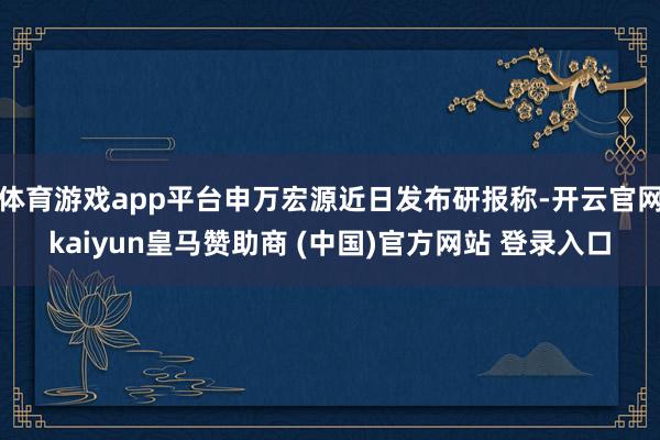 体育游戏app平台申万宏源近日发布研报称-开云官网kaiyun皇马赞助商 (中国)官方网站 登录入口