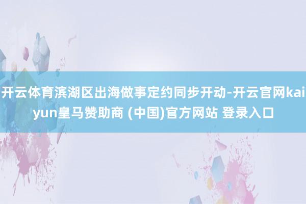 开云体育滨湖区出海做事定约同步开动-开云官网kaiyun皇马赞助商 (中国)官方网站 登录入口