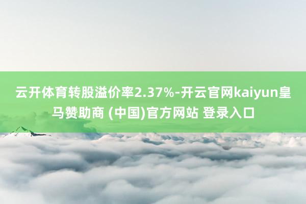 云开体育转股溢价率2.37%-开云官网kaiyun皇马赞助商 (中国)官方网站 登录入口