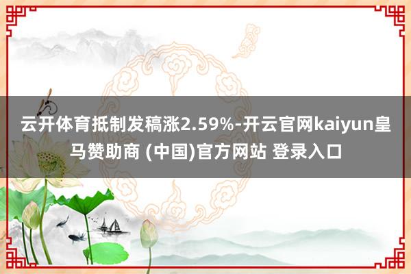 云开体育抵制发稿涨2.59%-开云官网kaiyun皇马赞助商 (中国)官方网站 登录入口