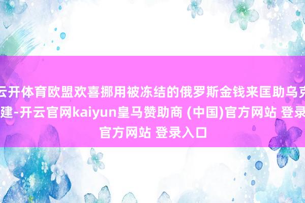 云开体育欧盟欢喜挪用被冻结的俄罗斯金钱来匡助乌克兰重建-开云官网kaiyun皇马赞助商 (中国)官方网站 登录入口