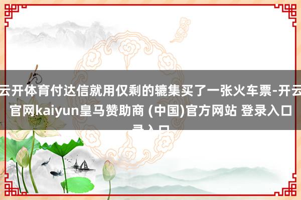 云开体育付达信就用仅剩的辘集买了一张火车票-开云官网kaiyun皇马赞助商 (中国)官方网站 登录入口