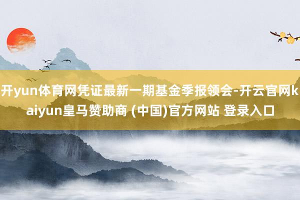 开yun体育网凭证最新一期基金季报领会-开云官网kaiyun皇马赞助商 (中国)官方网站 登录入口
