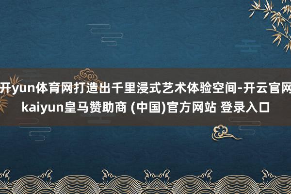 开yun体育网打造出千里浸式艺术体验空间-开云官网kaiyun皇马赞助商 (中国)官方网站 登录入口