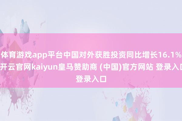 体育游戏app平台中国对外获胜投资同比增长16.1%-开云官网kaiyun皇马赞助商 (中国)官方网站 登录入口