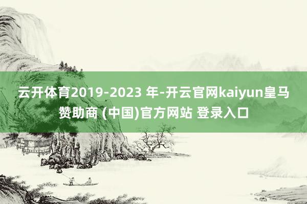 云开体育2019-2023 年-开云官网kaiyun皇马赞助商 (中国)官方网站 登录入口