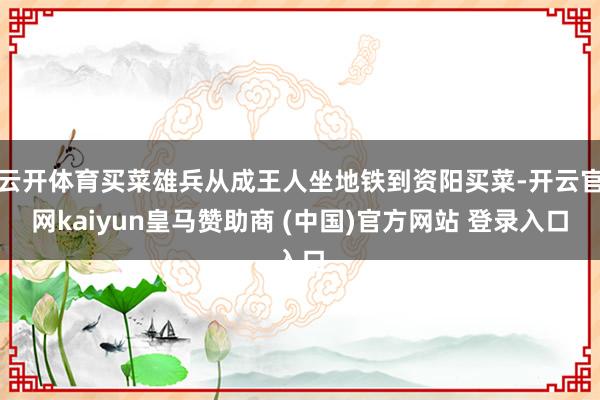 云开体育买菜雄兵从成王人坐地铁到资阳买菜-开云官网kaiyun皇马赞助商 (中国)官方网站 登录入口