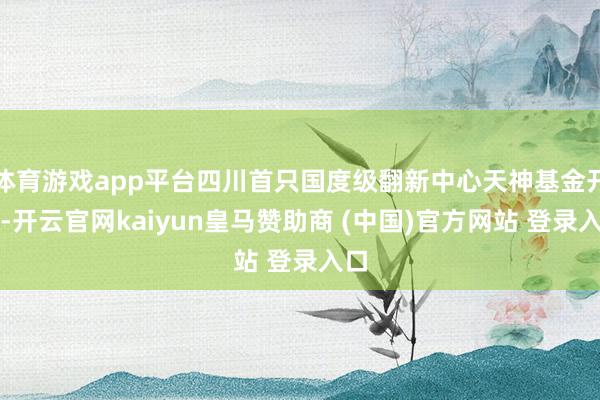 体育游戏app平台四川首只国度级翻新中心天神基金开拓-开云官网kaiyun皇马赞助商 (中国)官方网站 登录入口