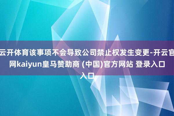 云开体育该事项不会导致公司禁止权发生变更-开云官网kaiyun皇马赞助商 (中国)官方网站 登录入口