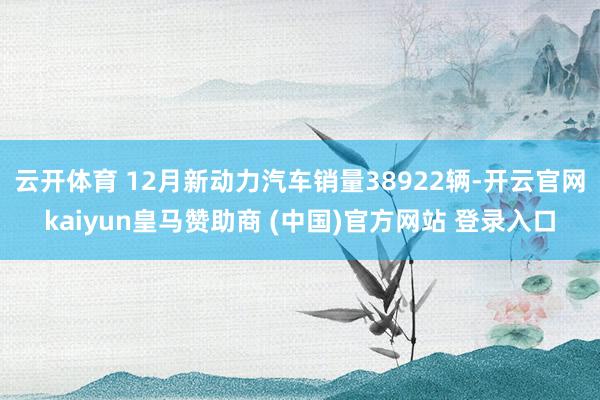 云开体育 12月新动力汽车销量38922辆-开云官网kaiyun皇马赞助商 (中国)官方网站 登录入口