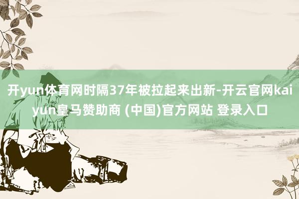 开yun体育网时隔37年被拉起来出新-开云官网kaiyun皇马赞助商 (中国)官方网站 登录入口