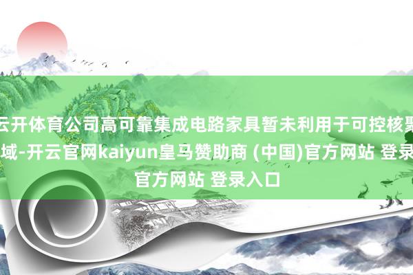 云开体育公司高可靠集成电路家具暂未利用于可控核聚变领域-开云官网kaiyun皇马赞助商 (中国)官方