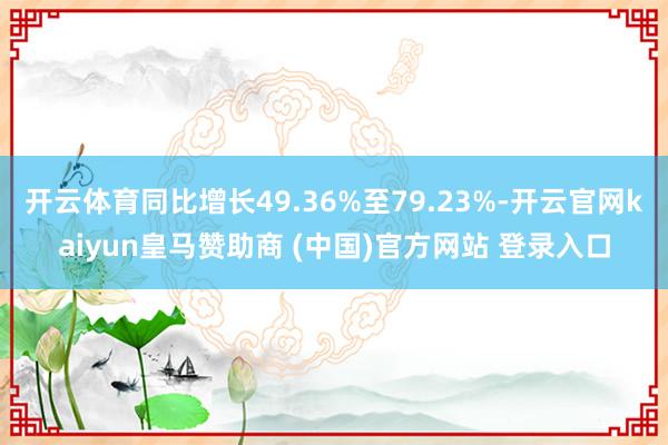 开云体育同比增长49.36%至79.23%-开云官网kaiyun皇马赞助商 (中国)官方网站 登录入口