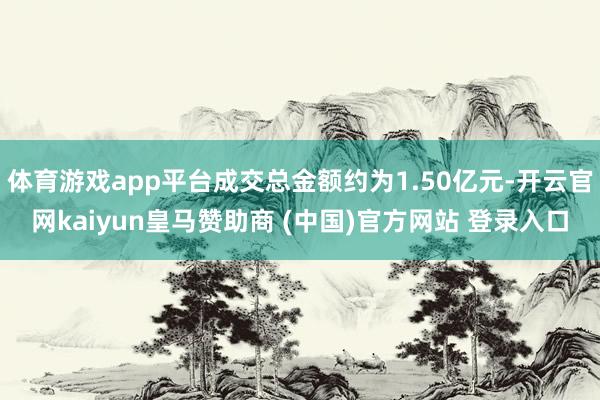 体育游戏app平台成交总金额约为1.50亿元-开云官网kaiyun皇马赞助商 (中国)官方网站 登录入口