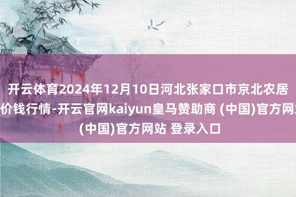 开云体育2024年12月10日河北张家口市京北农居品抽象阛阓价钱行情-开云官网kaiyun皇马赞助商 (中国)官方网站 登录入口