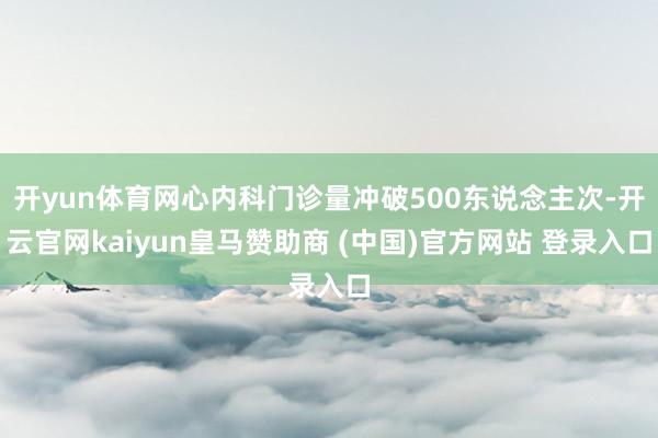 开yun体育网心内科门诊量冲破500东说念主次-开云官网kaiyun皇马赞助商 (中国)官方网站 登录入口