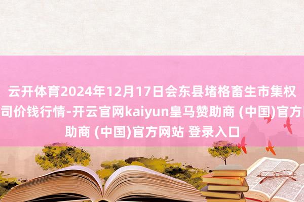 云开体育2024年12月17日会东县堵格畜生市集权略有限背负公司价钱行情-开云官网kaiyun皇马赞助商 (中国)官方网站 登录入口