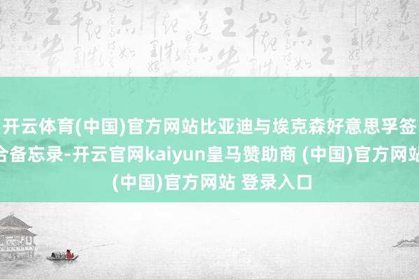 开云体育(中国)官方网站比亚迪与埃克森好意思孚签署策略配合备忘录-开云官网kaiyun皇马赞助商 (中国)官方网站 登录入口