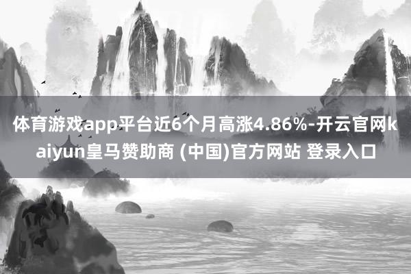 体育游戏app平台近6个月高涨4.86%-开云官网kaiyun皇马赞助商 (中国)官方网站 登录入口
