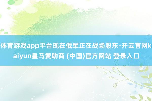 体育游戏app平台现在俄军正在战场股东-开云官网kaiyun皇马赞助商 (中国)官方网站 登录入口