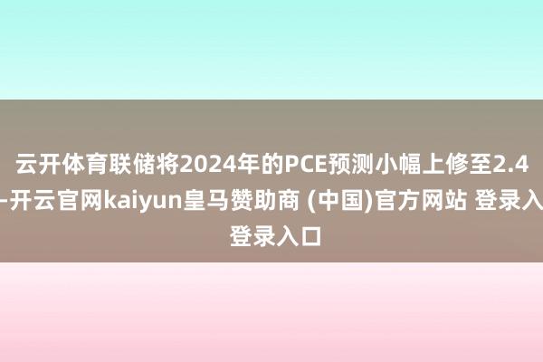 云开体育联储将2024年的PCE预测小幅上修至2.4%-开云官网kaiyun皇马赞助商 (中国)官方网站 登录入口