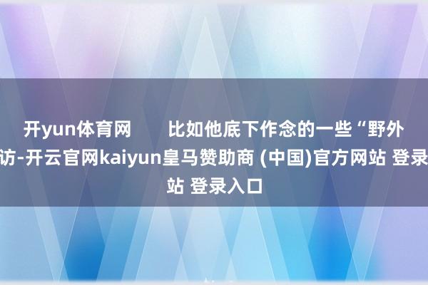 开yun体育网       比如他底下作念的一些“野外”走访-开云官网kaiyun皇马赞助商 (中国)官方网站 登录入口