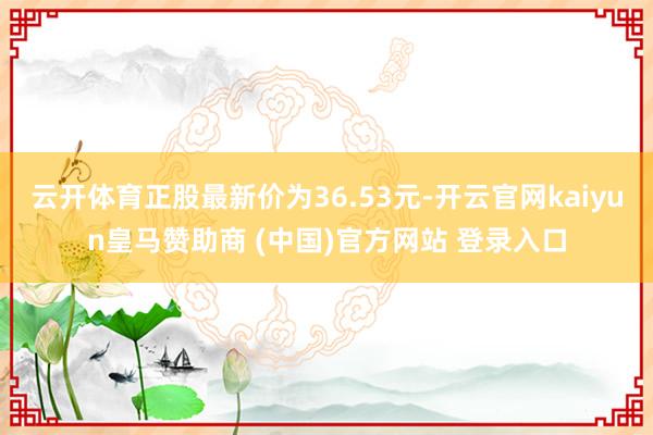 云开体育正股最新价为36.53元-开云官网kaiyun皇马赞助商 (中国)官方网站 登录入口