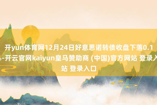 开yun体育网12月24日好意思诺转债收盘下落0.15%-开云官网kaiyun皇马赞助商 (中国)官方网站 登录入口