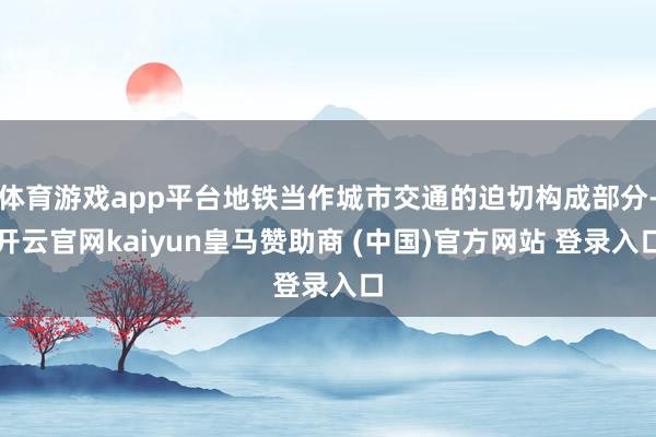 体育游戏app平台地铁当作城市交通的迫切构成部分-开云官网kaiyun皇马赞助商 (中国)官方网站 登录入口