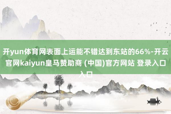 开yun体育网表面上运能不错达到东站的66%-开云官网kaiyun皇马赞助商 (中国)官方网站 登录入口