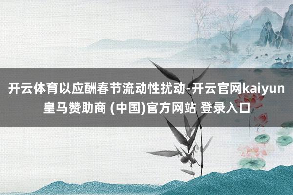 开云体育以应酬春节流动性扰动-开云官网kaiyun皇马赞助商 (中国)官方网站 登录入口