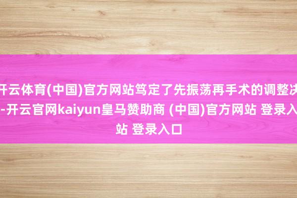 开云体育(中国)官方网站笃定了先振荡再手术的调整决策-开云官网kaiyun皇马赞助商 (中国)官方网站 登录入口