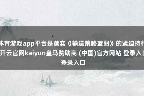 体育游戏app平台是落实《输送策略蓝图》的紧迫持行-开云官网kaiyun皇马赞助商 (中国)官方网站 登录入口