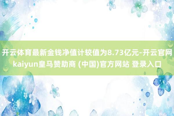 开云体育最新金钱净值计较值为8.73亿元-开云官网kaiyun皇马赞助商 (中国)官方网站 登录入口