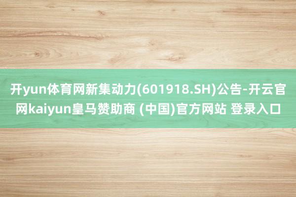 开yun体育网新集动力(601918.SH)公告-开云官网kaiyun皇马赞助商 (中国)官方网站 登录入口